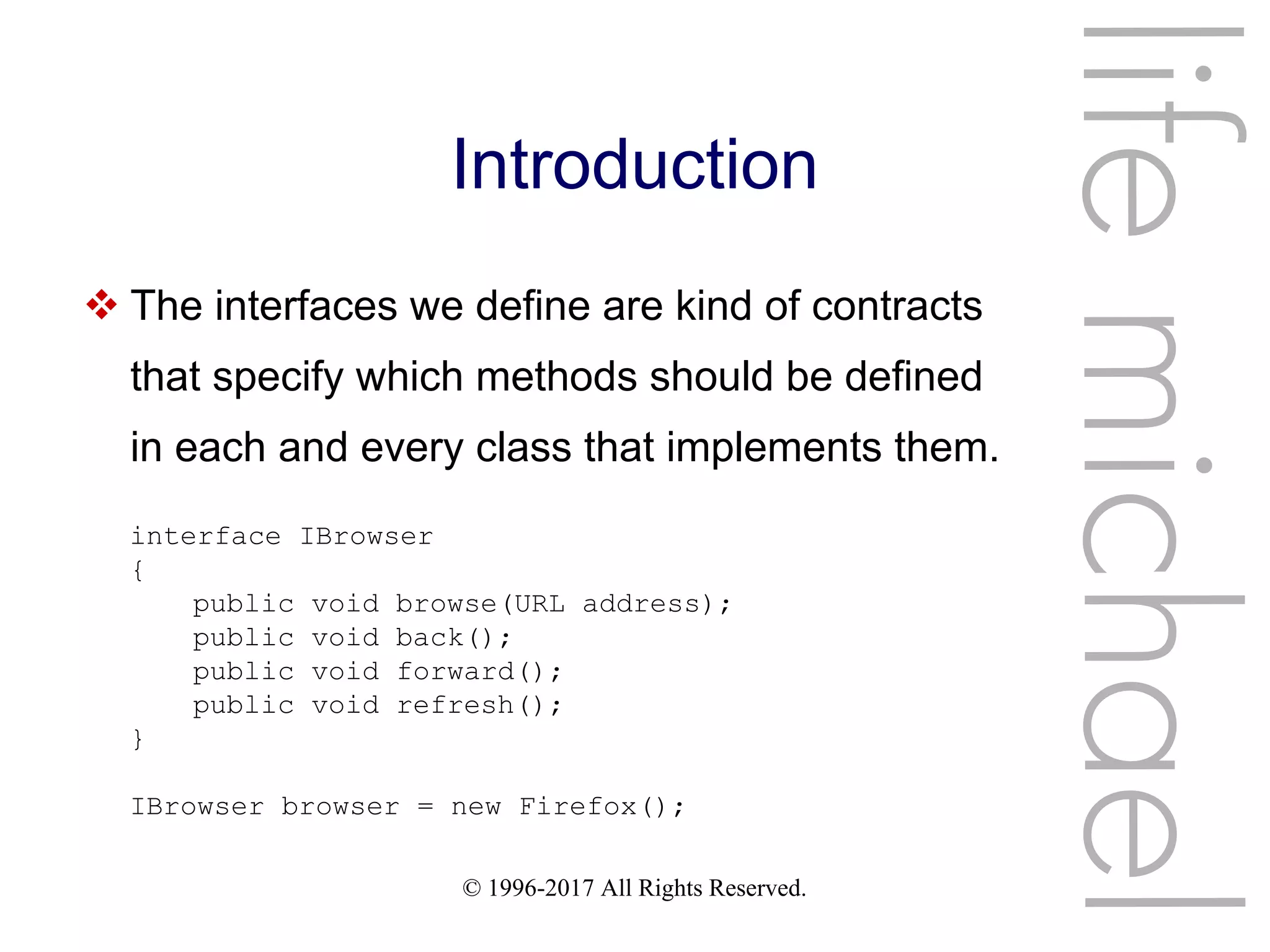 © 1996-2017 All Rights Reserved.
Introduction
 The interfaces we define are kind of contracts
that specify which methods should be defined
in each and every class that implements them.
lifemichael
interface IBrowser
{
public void browse(URL address);
public void back();
public void forward();
public void refresh();
}
IBrowser browser = new Firefox();
 