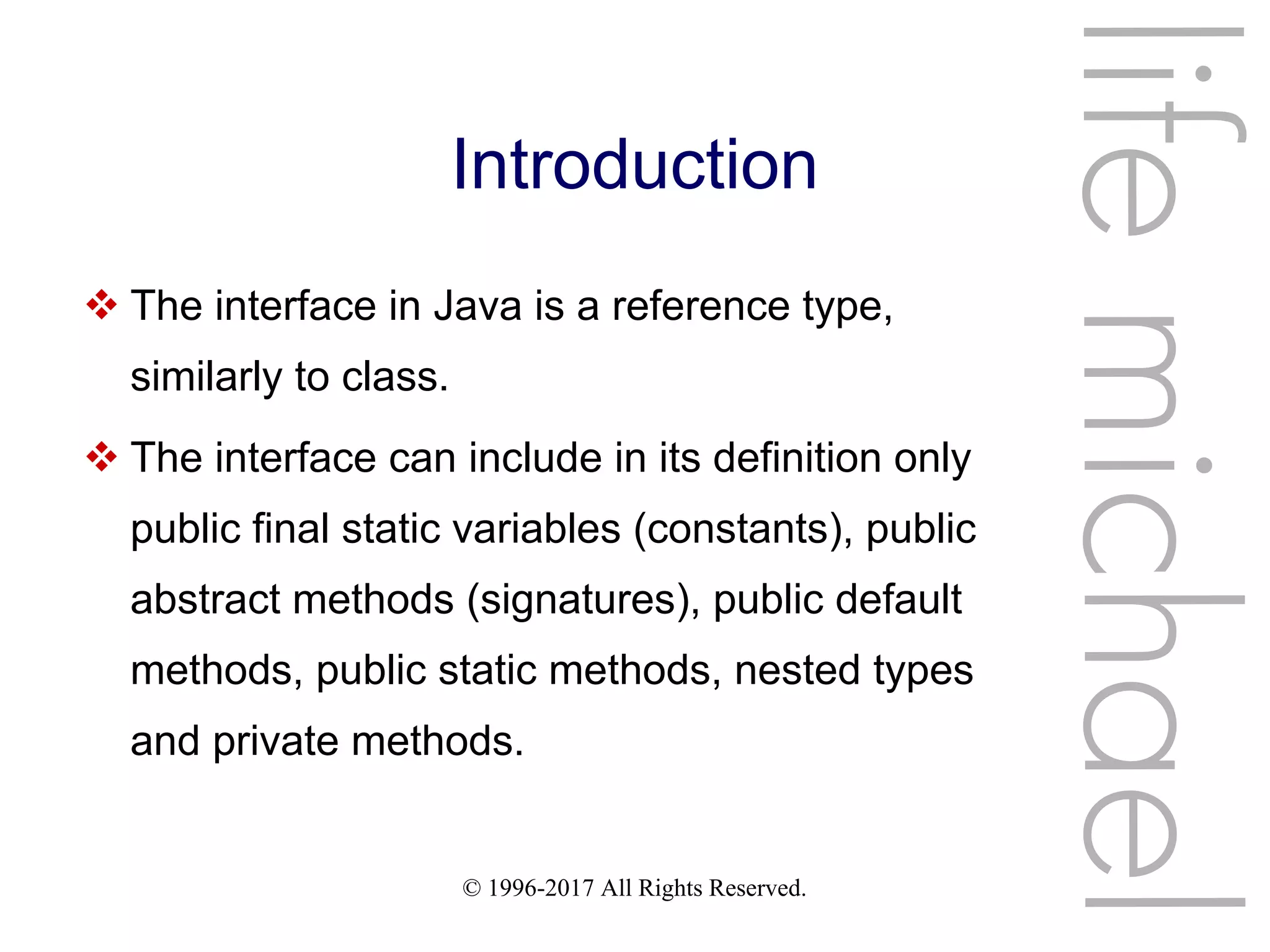 © 1996-2017 All Rights Reserved.
Introduction
 The interface in Java is a reference type,
similarly to class.
 The interface can include in its definition only
public final static variables (constants), public
abstract methods (signatures), public default
methods, public static methods, nested types
and private methods.
lifemichael
 