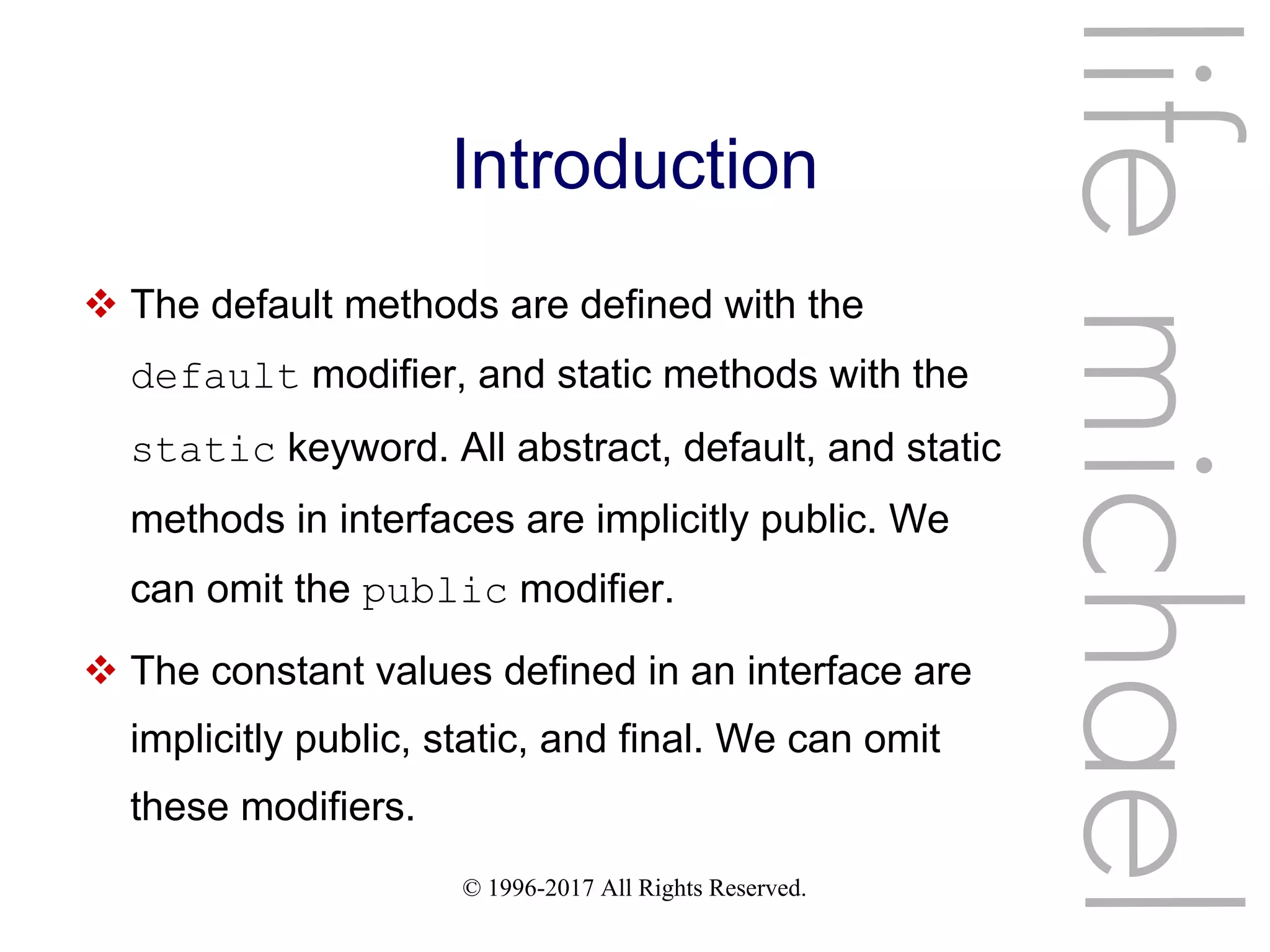 © 1996-2017 All Rights Reserved.
Introduction
 The default methods are defined with the
default modifier, and static methods with the
static keyword. All abstract, default, and static
methods in interfaces are implicitly public. We
can omit the public modifier.
 The constant values defined in an interface are
implicitly public, static, and final. We can omit
these modifiers.
lifemichael
 