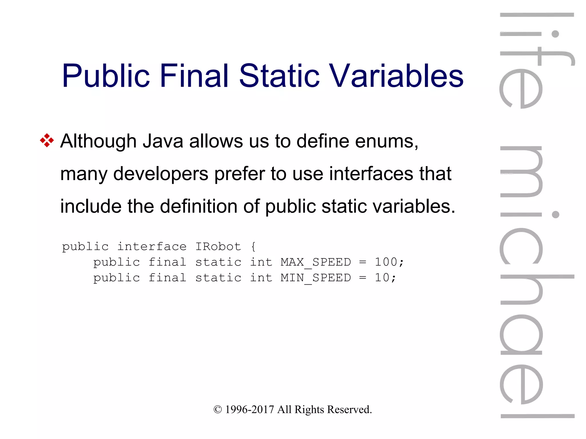 © 1996-2017 All Rights Reserved.
Public Final Static Variables
lifemichael
 Although Java allows us to define enums,
many developers prefer to use interfaces that
include the definition of public static variables.
public interface IRobot {
public final static int MAX_SPEED = 100;
public final static int MIN_SPEED = 10;
 