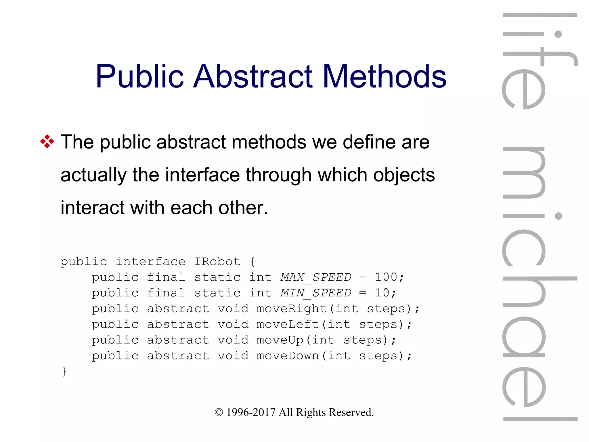 © 1996-2017 All Rights Reserved.
Public Abstract Methods
 The public abstract methods we define are
actually the interface through which objects
interact with each other.
lifemichael
public interface IRobot {
public final static int MAX_SPEED = 100;
public final static int MIN_SPEED = 10;
public abstract void moveRight(int steps);
public abstract void moveLeft(int steps);
public abstract void moveUp(int steps);
public abstract void moveDown(int steps);
}
 