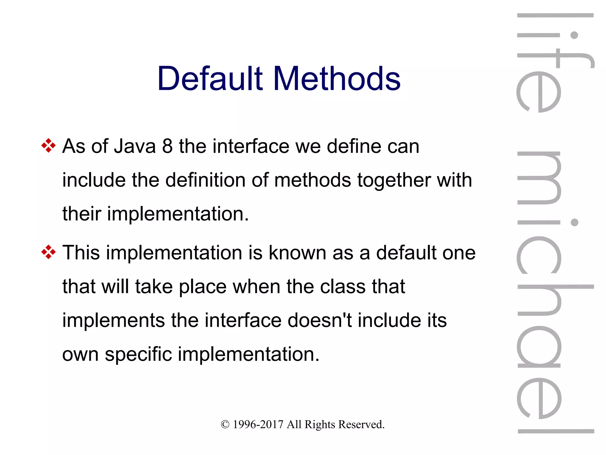 © 1996-2017 All Rights Reserved.
Default Methods
 As of Java 8 the interface we define can
include the definition of methods together with
their implementation.
 This implementation is known as a default one
that will take place when the class that
implements the interface doesn't include its
own specific implementation.
lifemichael
 