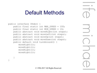 © 1996-2017 All Rights Reserved.
Default Methods
lifemichael
public interface IRobot {
public final static int MAX_SPEED = 100;
public final static int MIN_SPEED = 10;
public abstract void moveRight(int steps);
public abstract void moveLeft(int steps);
public abstract void moveUp(int steps);
public abstract void moveDown(int steps);
public default void turnAround() {
moveRight(1);
moveRight(1);
moveRight(1);
moveRight(1);
}
}
 