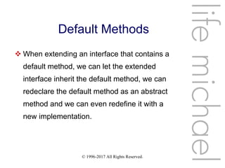 © 1996-2017 All Rights Reserved.
Default Methods
 When extending an interface that contains a
default method, we can let the extended
interface inherit the default method, we can
redeclare the default method as an abstract
method and we can even redefine it with a
new implementation.
lifemichael
 