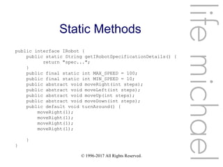 © 1996-2017 All Rights Reserved.
Static Methods
lifemichael
public interface IRobot {
public static String getIRobotSpecificationDetails() {
return "spec...";
}
public final static int MAX_SPEED = 100;
public final static int MIN_SPEED = 10;
public abstract void moveRight(int steps);
public abstract void moveLeft(int steps);
public abstract void moveUp(int steps);
public abstract void moveDown(int steps);
public default void turnAround() {
moveRight(1);
moveRight(1);
moveRight(1);
moveRight(1);
}
}
 