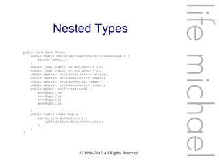 © 1996-2017 All Rights Reserved.
Nested Types
lifemichael
public interface IRobot {
public static String getIRobotSpecificationDetails() {
return "spec...";
}
public final static int MAX_SPEED = 100;
public final static int MIN_SPEED = 10;
public abstract void moveRight(int steps);
public abstract void moveLeft(int steps);
public abstract void moveUp(int steps);
public abstract void moveDown(int steps);
public default void turnAround() {
moveRight(1);
moveRight(1);
moveRight(1);
moveRight(1);
}
public static class Engine {
public void doSomething() {
getIRobotSpecificationDetails();
}
}
}
 