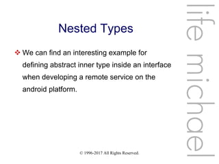 © 1996-2017 All Rights Reserved.
Nested Types
 We can find an interesting example for
defining abstract inner type inside an interface
when developing a remote service on the
android platform.
lifemichael
 