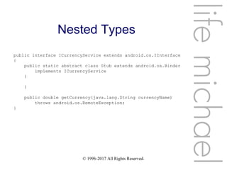 © 1996-2017 All Rights Reserved.
Nested Types
lifemichael
public interface ICurrencyService extends android.os.IInterface
{
public static abstract class Stub extends android.os.Binder
implements ICurrencyService
{
}
public double getCurrency(java.lang.String currencyName)
throws android.os.RemoteException;
}
 