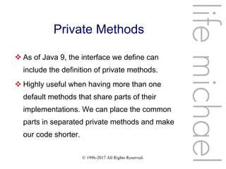 © 1996-2017 All Rights Reserved.
Private Methods
 As of Java 9, the interface we define can
include the definition of private methods.
 Highly useful when having more than one
default methods that share parts of their
implementations. We can place the common
parts in separated private methods and make
our code shorter.
lifemichael
 