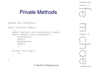 © 1996-2017 All Rights Reserved.
Private Methods
lifemichael
package com.lifemichael;
public interface IRobot {
...
public abstract void moveDown(int steps);
public default void turnAround() {
moveRight(1);
step();
moveRight(1);
step();
...
}
private void step(){
//...
}
}
 