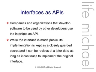 © 1996-2017 All Rights Reserved.
Interfaces as APIs
 Companies and organizations that develop
software to be used by other developers use
the interface as API.
 While the interface is made public, its
implementation is kept as a closely guarded
secret and it can be revises at a later date as
long as it continues to implement the original
interface.
lifemichael
 