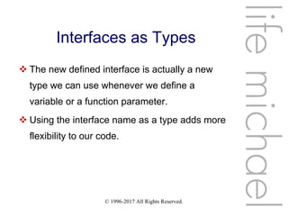 © 1996-2017 All Rights Reserved.
Interfaces as Types
 The new defined interface is actually a new
type we can use whenever we define a
variable or a function parameter.
 Using the interface name as a type adds more
flexibility to our code.
lifemichael
 