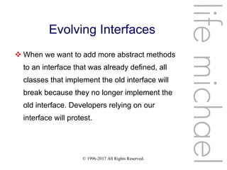 © 1996-2017 All Rights Reserved.
Evolving Interfaces
 When we want to add more abstract methods
to an interface that was already defined, all
classes that implement the old interface will
break because they no longer implement the
old interface. Developers relying on our
interface will protest.
lifemichael
 
