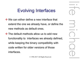© 1996-2017 All Rights Reserved.
Evolving Interfaces
 We can either define a new interface that
extend the one we already have, or define the
new methods as default ones.
 The default methods allow us to add new
functionality to interfaces we already defined,
while keeping the binary compatibility with
code written for older versions of those
interfaces.
lifemichael
 