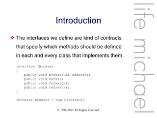 © 1996-2017 All Rights Reserved.
Introduction
 The interfaces we define are kind of contracts
that specify which methods should be defined
in each and every class that implements them.
lifemichael
interface IBrowser
{
public void browse(URL address);
public void back();
public void forward();
public void refresh();
}
IBrowser browser = new Firefox();
 