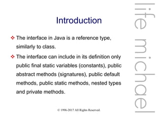 © 1996-2017 All Rights Reserved.
Introduction
 The interface in Java is a reference type,
similarly to class.
 The interface can include in its definition only
public final static variables (constants), public
abstract methods (signatures), public default
methods, public static methods, nested types
and private methods.
lifemichael
 