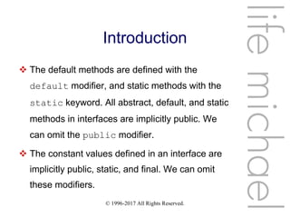 © 1996-2017 All Rights Reserved.
Introduction
 The default methods are defined with the
default modifier, and static methods with the
static keyword. All abstract, default, and static
methods in interfaces are implicitly public. We
can omit the public modifier.
 The constant values defined in an interface are
implicitly public, static, and final. We can omit
these modifiers.
lifemichael
 