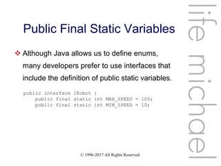 © 1996-2017 All Rights Reserved.
Public Final Static Variables
lifemichael
 Although Java allows us to define enums,
many developers prefer to use interfaces that
include the definition of public static variables.
public interface IRobot {
public final static int MAX_SPEED = 100;
public final static int MIN_SPEED = 10;
 