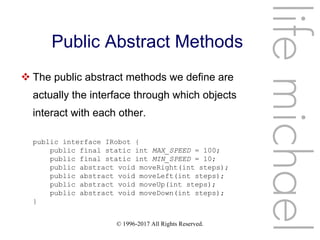 © 1996-2017 All Rights Reserved.
Public Abstract Methods
 The public abstract methods we define are
actually the interface through which objects
interact with each other.
lifemichael
public interface IRobot {
public final static int MAX_SPEED = 100;
public final static int MIN_SPEED = 10;
public abstract void moveRight(int steps);
public abstract void moveLeft(int steps);
public abstract void moveUp(int steps);
public abstract void moveDown(int steps);
}
 