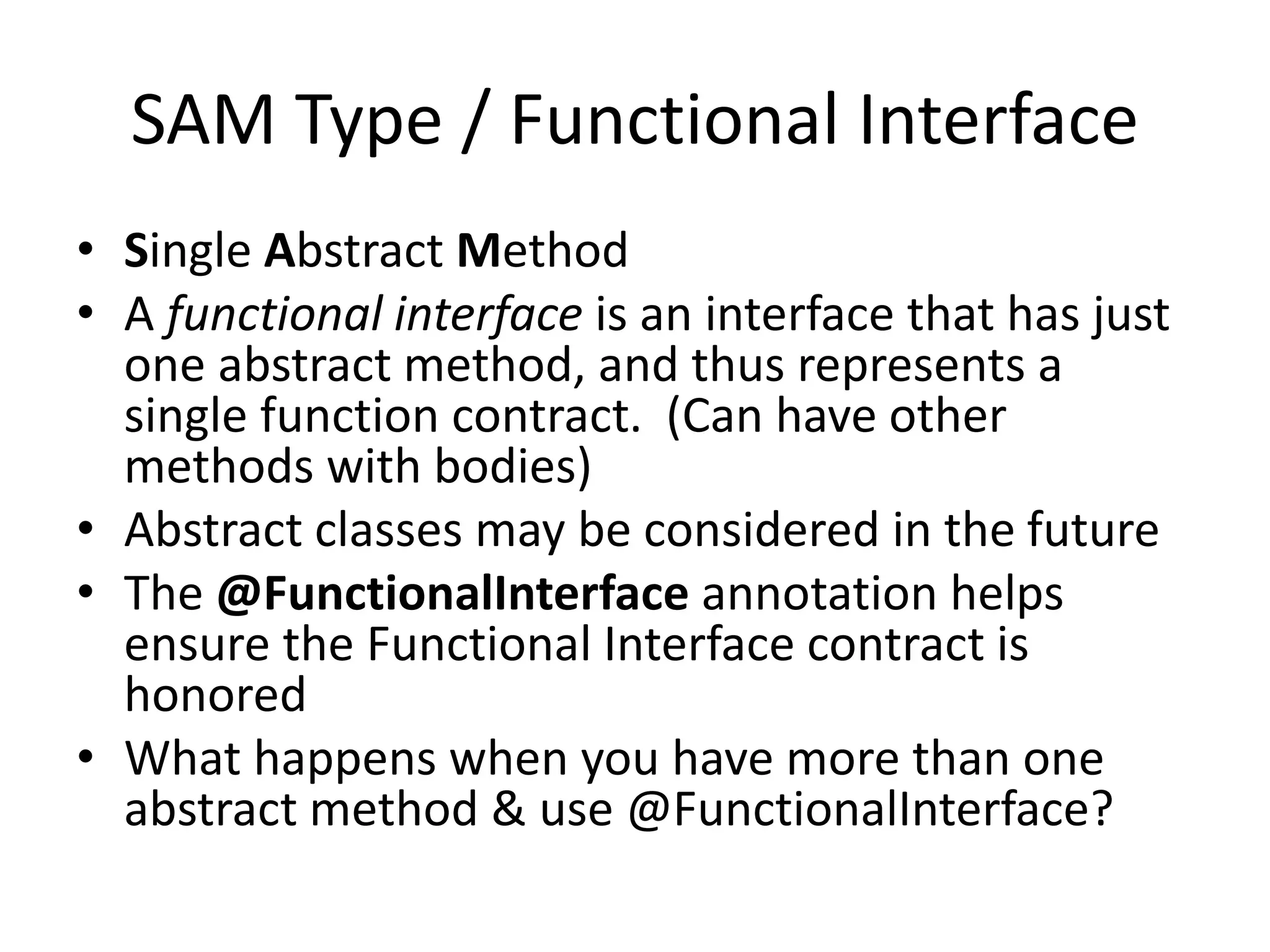 SAM Type / Functional Interface
• Single Abstract Method
• A functional interface is an interface that has just
one abstract method, and thus represents a
single function contract. (Can have other
methods with bodies)
• Abstract classes may be considered in the future
• The @FunctionalInterface annotation helps
ensure the Functional Interface contract is
honored
• What happens when you have more than one
abstract method & use @FunctionalInterface?
 