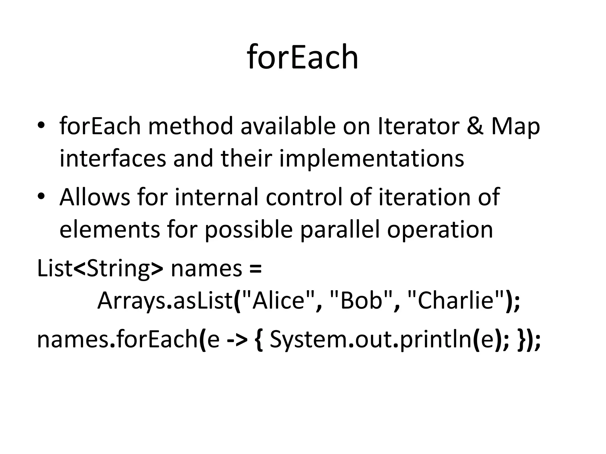 forEach
• forEach method available on Iterator & Map
interfaces and their implementations
• Allows for internal control of iteration of
elements for possible parallel operation
List<String> names =
Arrays.asList("Alice", "Bob", "Charlie");
names.forEach(e -> { System.out.println(e); });
 