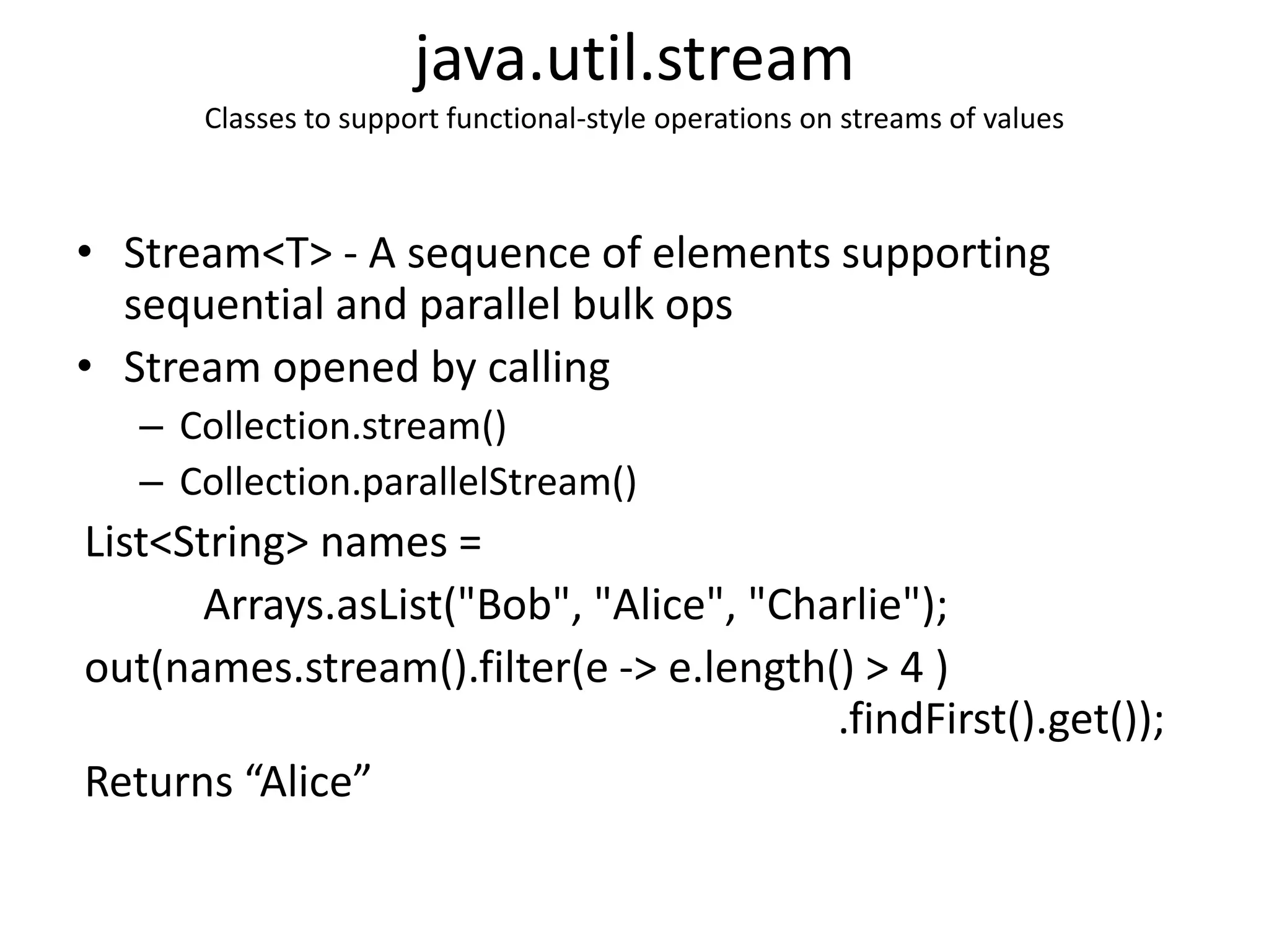 java.util.stream
Classes to support functional-style operations on streams of values
• Stream<T> - A sequence of elements supporting
sequential and parallel bulk ops
• Stream opened by calling
– Collection.stream()
– Collection.parallelStream()
List<String> names =
Arrays.asList("Bob", "Alice", "Charlie");
out(names.stream().filter(e -> e.length() > 4 )
.findFirst().get());
Returns “Alice”
 