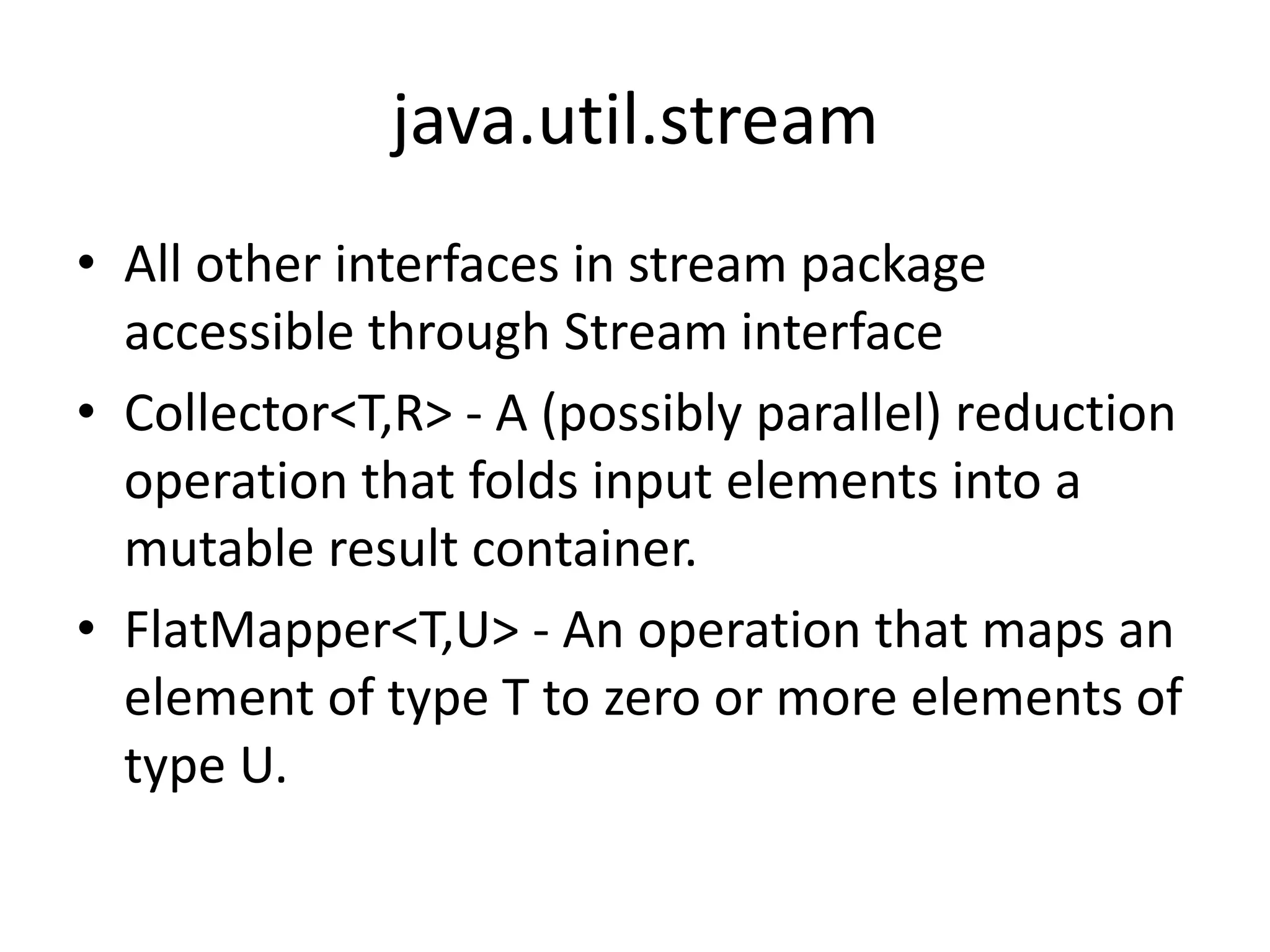 java.util.stream
• All other interfaces in stream package
accessible through Stream interface
• Collector<T,R> - A (possibly parallel) reduction
operation that folds input elements into a
mutable result container.
• FlatMapper<T,U> - An operation that maps an
element of type T to zero or more elements of
type U.
 