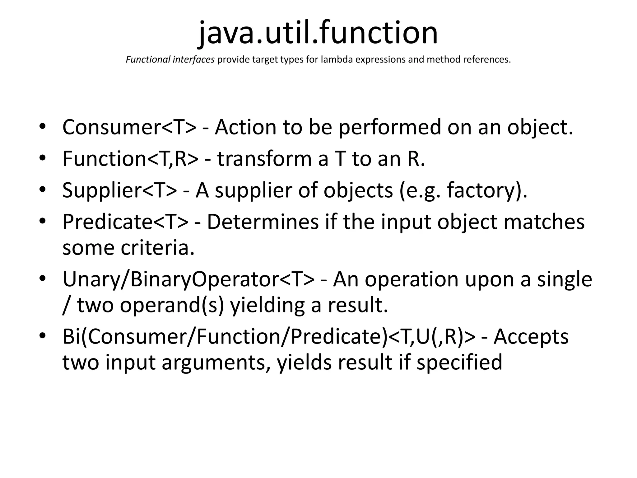 java.util.function
Functional interfaces provide target types for lambda expressions and method references.
• Consumer<T> - Action to be performed on an object.
• Function<T,R> - transform a T to an R.
• Supplier<T> - A supplier of objects (e.g. factory).
• Predicate<T> - Determines if the input object matches
some criteria.
• Unary/BinaryOperator<T> - An operation upon a single
/ two operand(s) yielding a result.
• Bi(Consumer/Function/Predicate)<T,U(,R)> - Accepts
two input arguments, yields result if specified
 