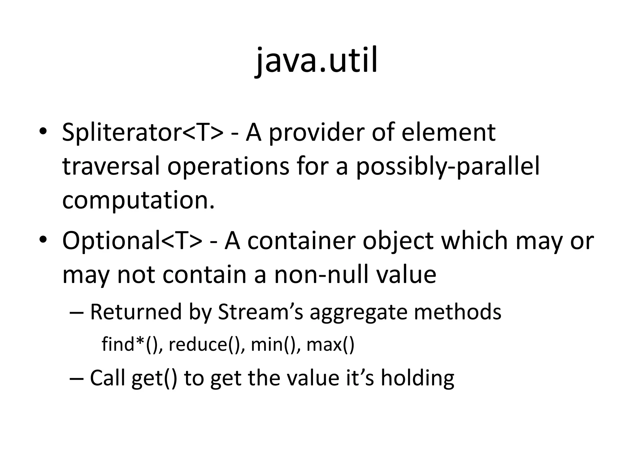 java.util
• Spliterator<T> - A provider of element
traversal operations for a possibly-parallel
computation.
• Optional<T> - A container object which may or
may not contain a non-null value
– Returned by Stream’s aggregate methods
find*(), reduce(), min(), max()
– Call get() to get the value it’s holding
 