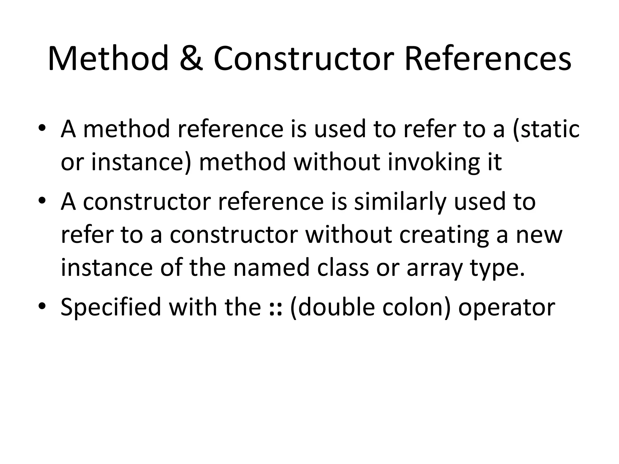 Method & Constructor References
• A method reference is used to refer to a (static
or instance) method without invoking it
• A constructor reference is similarly used to
refer to a constructor without creating a new
instance of the named class or array type.
• Specified with the :: (double colon) operator
 