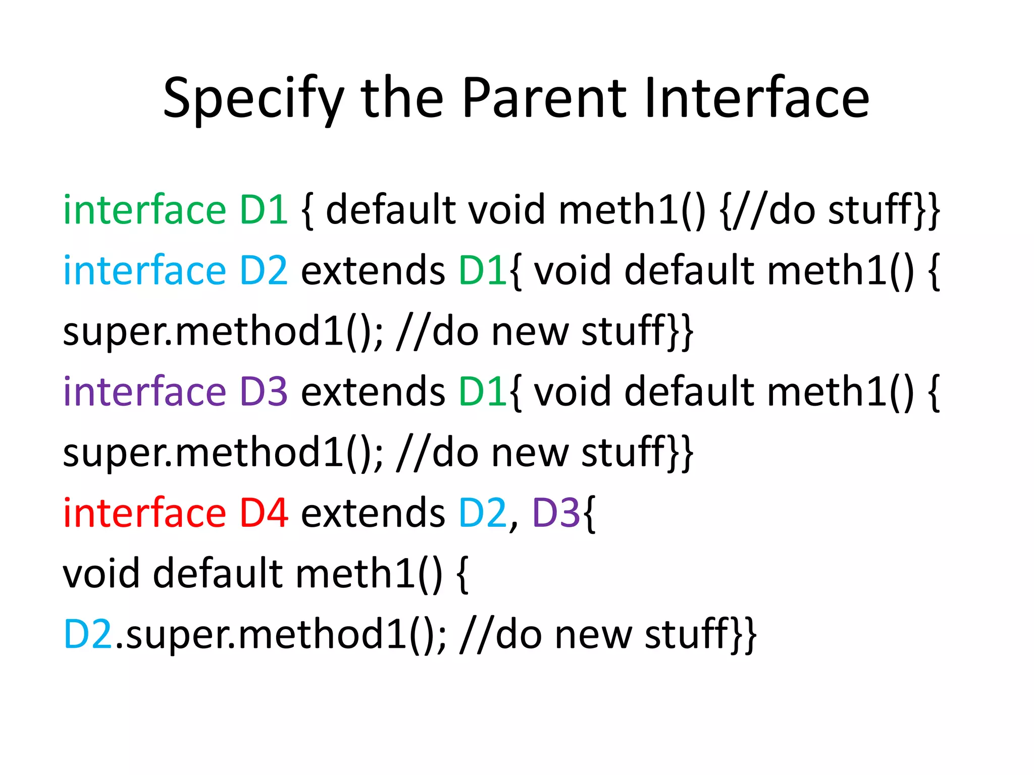 Specify the Parent Interface
interface D1 { default void meth1() {//do stuff}}
interface D2 extends D1{ void default meth1() {
super.method1(); //do new stuff}}
interface D3 extends D1{ void default meth1() {
super.method1(); //do new stuff}}
interface D4 extends D2, D3{
void default meth1() {
D2.super.method1(); //do new stuff}}
 