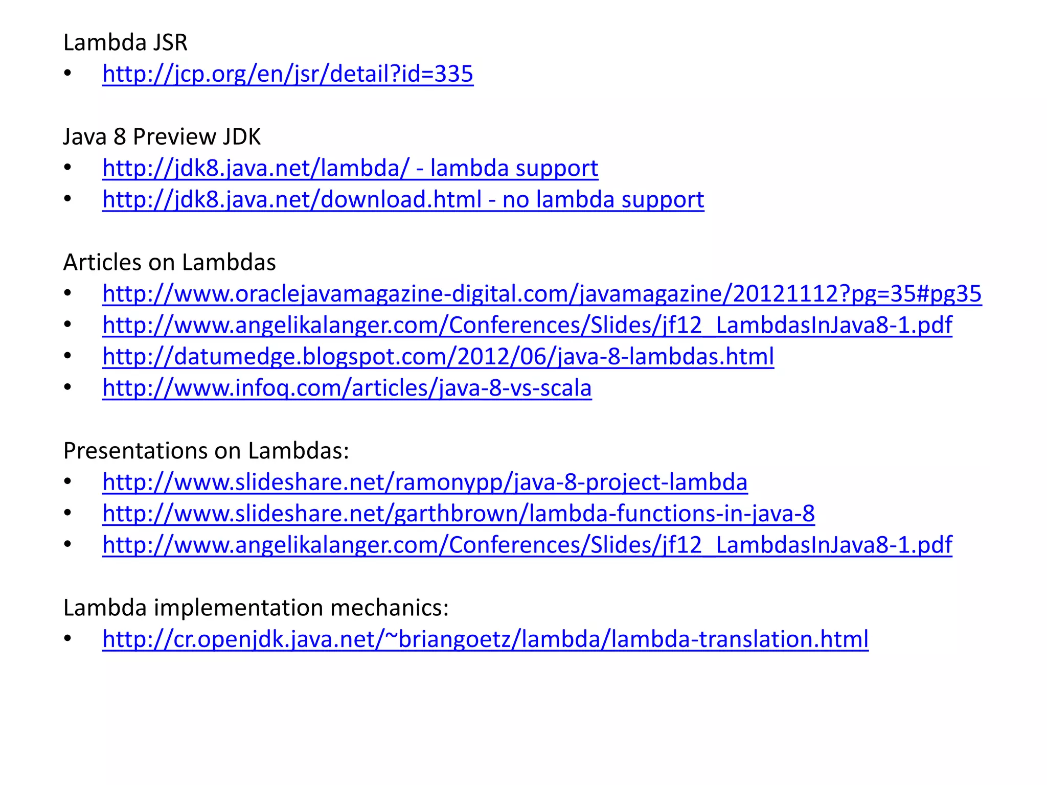 Lambda JSR
• http://jcp.org/en/jsr/detail?id=335
Java 8 Preview JDK
• http://jdk8.java.net/lambda/ - lambda support
• http://jdk8.java.net/download.html - no lambda support
Articles on Lambdas
• http://www.oraclejavamagazine-digital.com/javamagazine/20121112?pg=35#pg35
• http://www.angelikalanger.com/Conferences/Slides/jf12_LambdasInJava8-1.pdf
• http://datumedge.blogspot.com/2012/06/java-8-lambdas.html
• http://www.infoq.com/articles/java-8-vs-scala
Presentations on Lambdas:
• http://www.slideshare.net/ramonypp/java-8-project-lambda
• http://www.slideshare.net/garthbrown/lambda-functions-in-java-8
• http://www.angelikalanger.com/Conferences/Slides/jf12_LambdasInJava8-1.pdf
Lambda implementation mechanics:
• http://cr.openjdk.java.net/~briangoetz/lambda/lambda-translation.html
 