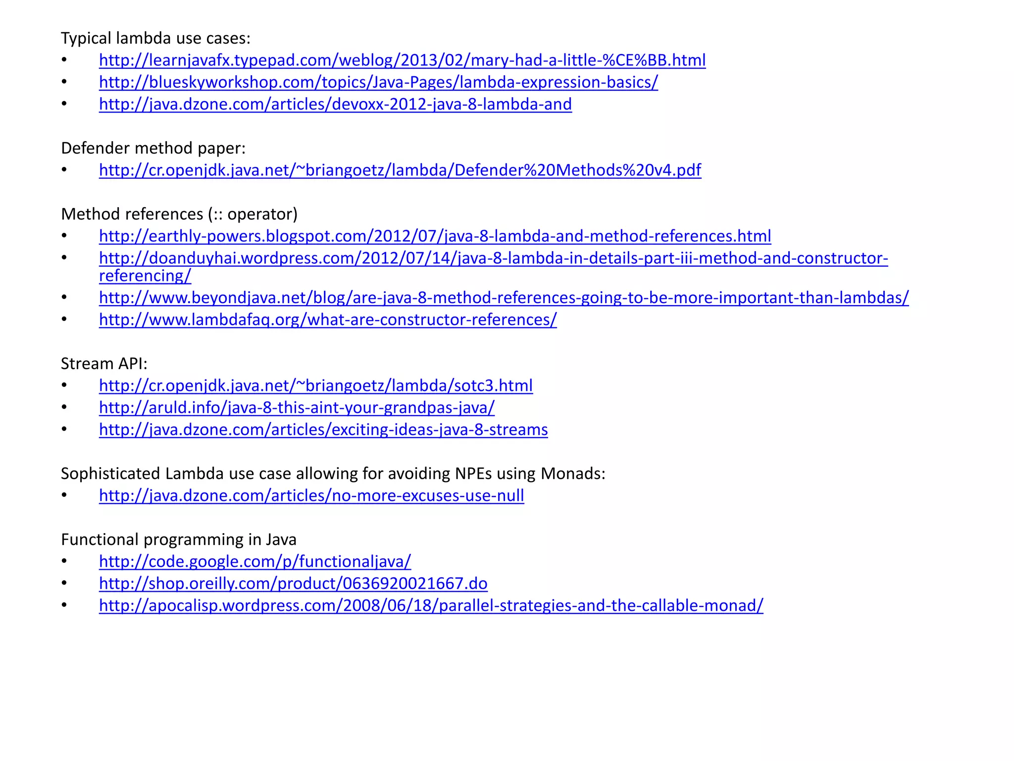 Typical lambda use cases:
• http://learnjavafx.typepad.com/weblog/2013/02/mary-had-a-little-%CE%BB.html
• http://blueskyworkshop.com/topics/Java-Pages/lambda-expression-basics/
• http://java.dzone.com/articles/devoxx-2012-java-8-lambda-and
Defender method paper:
• http://cr.openjdk.java.net/~briangoetz/lambda/Defender%20Methods%20v4.pdf
Method references (:: operator)
• http://earthly-powers.blogspot.com/2012/07/java-8-lambda-and-method-references.html
• http://doanduyhai.wordpress.com/2012/07/14/java-8-lambda-in-details-part-iii-method-and-constructor-
referencing/
• http://www.beyondjava.net/blog/are-java-8-method-references-going-to-be-more-important-than-lambdas/
• http://www.lambdafaq.org/what-are-constructor-references/
Stream API:
• http://cr.openjdk.java.net/~briangoetz/lambda/sotc3.html
• http://aruld.info/java-8-this-aint-your-grandpas-java/
• http://java.dzone.com/articles/exciting-ideas-java-8-streams
Sophisticated Lambda use case allowing for avoiding NPEs using Monads:
• http://java.dzone.com/articles/no-more-excuses-use-null
Functional programming in Java
• http://code.google.com/p/functionaljava/
• http://shop.oreilly.com/product/0636920021667.do
• http://apocalisp.wordpress.com/2008/06/18/parallel-strategies-and-the-callable-monad/
 