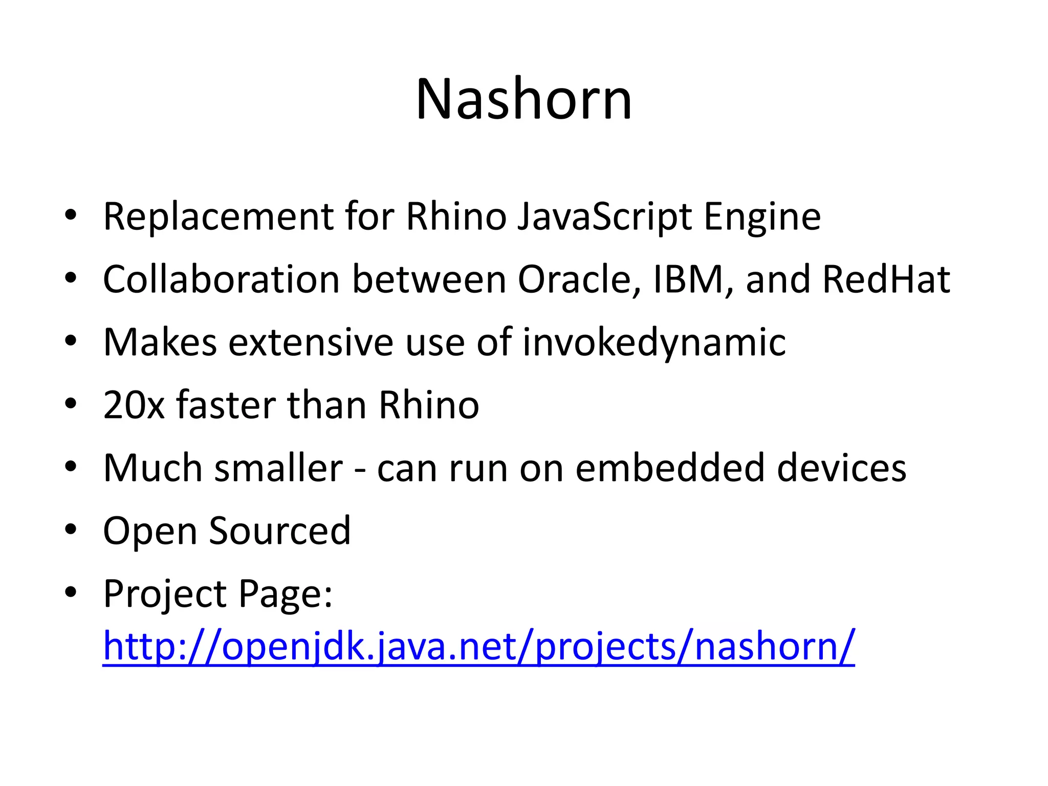 Nashorn
• Replacement for Rhino JavaScript Engine
• Collaboration between Oracle, IBM, and RedHat
• Makes extensive use of invokedynamic
• 20x faster than Rhino
• Much smaller - can run on embedded devices
• Open Sourced
• Project Page:
http://openjdk.java.net/projects/nashorn/
 