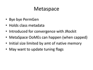 Metaspace
• Bye bye PermGen
• Holds class metadata
• Introduced for convergence with JRockit
• MetaSpace OoMEs can happen (when capped)
• Initial size limited by amt of native memory
• May want to update tuning flags
 