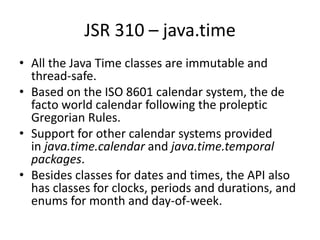 JSR 310 – java.time
• All the Java Time classes are immutable and
thread-safe.
• Based on the ISO 8601 calendar system, the de
facto world calendar following the proleptic
Gregorian Rules.
• Support for other calendar systems provided
in java.time.calendar and java.time.temporal
packages.
• Besides classes for dates and times, the API also
has classes for clocks, periods and durations, and
enums for month and day-of-week.
 