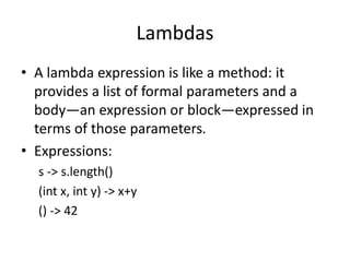 Lambdas
• A lambda expression is like a method: it
provides a list of formal parameters and a
body—an expression or block—expressed in
terms of those parameters.
• Expressions:
s -> s.length()
(int x, int y) -> x+y
() -> 42
 