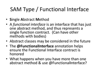 SAM Type / Functional Interface
• Single Abstract Method
• A functional interface is an interface that has just
one abstract method, and thus represents a
single function contract. (Can have other
methods with bodies)
• Abstract classes may be considered in the future
• The @FunctionalInterface annotation helps
ensure the Functional Interface contract is
honored
• What happens when you have more than one
abstract method & use @FunctionalInterface?
 