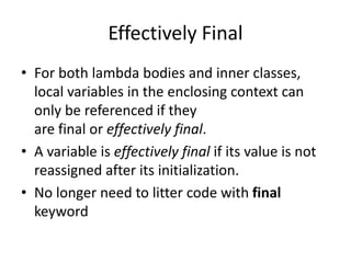 Effectively Final
• For both lambda bodies and inner classes,
local variables in the enclosing context can
only be referenced if they
are final or effectively final.
• A variable is effectively final if its value is not
reassigned after its initialization.
• No longer need to litter code with final
keyword
 