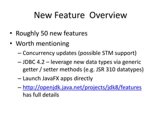 New Feature Overview
• Roughly 50 new features
• Worth mentioning
– Concurrency updates (possible STM support)
– JDBC 4.2 – leverage new data types via generic
getter / setter methods (e.g. JSR 310 datatypes)
– Launch JavaFX apps directly
– http://openjdk.java.net/projects/jdk8/features
has full details
 