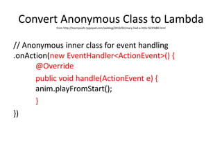 Convert Anonymous Class to Lambdafrom http://learnjavafx.typepad.com/weblog/2013/02/mary-had-a-little-%CE%BB.html
// Anonymous inner class for event handling
.onAction(new EventHandler<ActionEvent>() {
@Override
public void handle(ActionEvent e) {
anim.playFromStart();
}
})
 