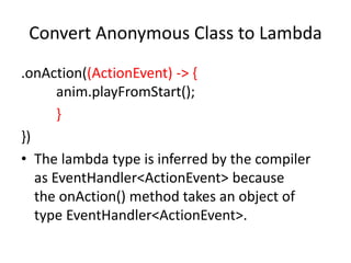 Convert Anonymous Class to Lambda
.onAction((ActionEvent) -> {
anim.playFromStart();
}
})
• The lambda type is inferred by the compiler
as EventHandler<ActionEvent> because
the onAction() method takes an object of
type EventHandler<ActionEvent>.
 