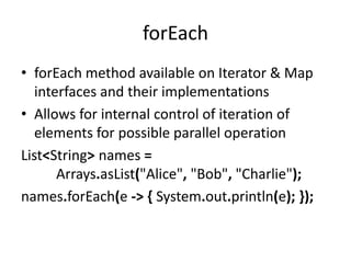 forEach
• forEach method available on Iterator & Map
interfaces and their implementations
• Allows for internal control of iteration of
elements for possible parallel operation
List<String> names =
Arrays.asList("Alice", "Bob", "Charlie");
names.forEach(e -> { System.out.println(e); });
 