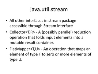 java.util.stream
• All other interfaces in stream package
accessible through Stream interface
• Collector<T,R> - A (possibly parallel) reduction
operation that folds input elements into a
mutable result container.
• FlatMapper<T,U> - An operation that maps an
element of type T to zero or more elements of
type U.
 