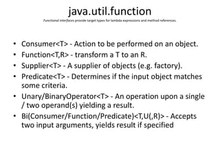 java.util.function
Functional interfaces provide target types for lambda expressions and method references.
• Consumer<T> - Action to be performed on an object.
• Function<T,R> - transform a T to an R.
• Supplier<T> - A supplier of objects (e.g. factory).
• Predicate<T> - Determines if the input object matches
some criteria.
• Unary/BinaryOperator<T> - An operation upon a single
/ two operand(s) yielding a result.
• Bi(Consumer/Function/Predicate)<T,U(,R)> - Accepts
two input arguments, yields result if specified
 