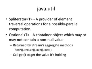 java.util
• Spliterator<T> - A provider of element
traversal operations for a possibly-parallel
computation.
• Optional<T> - A container object which may or
may not contain a non-null value
– Returned by Stream’s aggregate methods
find*(), reduce(), min(), max()
– Call get() to get the value it’s holding
 