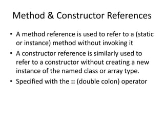Method & Constructor References
• A method reference is used to refer to a (static
or instance) method without invoking it
• A constructor reference is similarly used to
refer to a constructor without creating a new
instance of the named class or array type.
• Specified with the :: (double colon) operator
 