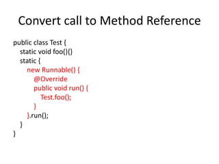 Convert call to Method Reference
public class Test {
static void foo(){}
static {
new Runnable() {
@Override
public void run() {
Test.foo();
}
}.run();
}
}
 