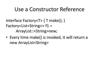 Use a Constructor Reference
interface Factory<T> { T make(); }
Factory<List<String>> f1 =
ArrayList::<String>new;
• Every time make() is invoked, it will return a
new ArrayList<String>
 