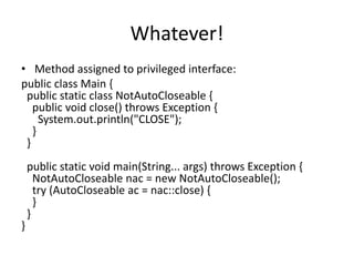 Whatever!
• Method assigned to privileged interface:
public class Main {
public static class NotAutoCloseable {
public void close() throws Exception {
System.out.println("CLOSE");
}
}
public static void main(String... args) throws Exception {
NotAutoCloseable nac = new NotAutoCloseable();
try (AutoCloseable ac = nac::close) {
}
}
}
 